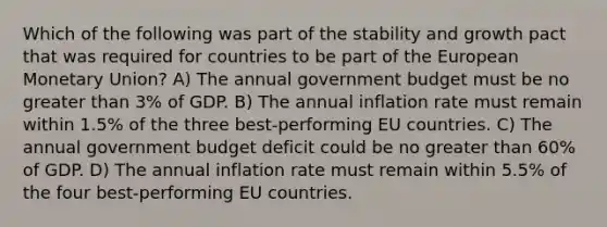 Which of the following was part of the stability and growth pact that was required for countries to be part of the European Monetary Union? A) The annual government budget must be no <a href='https://www.questionai.com/knowledge/ktgHnBD4o3-greater-than' class='anchor-knowledge'>greater than</a> 3% of GDP. B) The annual inflation rate must remain within 1.5% of the three best-performing EU countries. C) The annual government budget deficit could be no greater than 60% of GDP. D) The annual inflation rate must remain within 5.5% of the four best-performing EU countries.