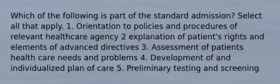 Which of the following is part of the standard admission? Select all that apply. 1. Orientation to policies and procedures of relevant healthcare agency 2 explanation of patient's rights and elements of advanced directives 3. Assessment of patients health care needs and problems 4. Development of and individualized plan of care 5. Preliminary testing and screening