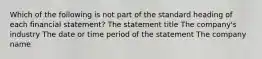 Which of the following is not part of the standard heading of each financial statement? The statement title The company's industry The date or time period of the statement The company name