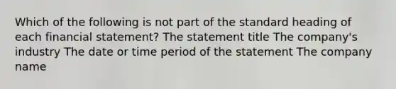 Which of the following is not part of the standard heading of each financial statement? The statement title The company's industry The date or time period of the statement The company name