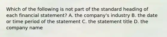 Which of the following is not part of the standard heading of each financial statement? A. the company's industry B. the date or time period of the statement C. the statement title D. the company name