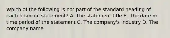 Which of the following is not part of the standard heading of each financial statement? A. The statement title B. The date or time period of the statement C. The company's industry D. The company name