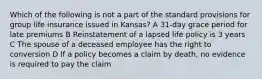 Which of the following is not a part of the standard provisions for group life insurance issued in Kansas? A 31-day grace period for late premiums B Reinstatement of a lapsed life policy is 3 years C The spouse of a deceased employee has the right to conversion D If a policy becomes a claim by death, no evidence is required to pay the claim