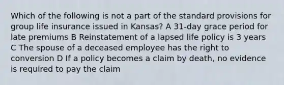 Which of the following is not a part of the standard provisions for group life insurance issued in Kansas? A 31-day grace period for late premiums B Reinstatement of a lapsed life policy is 3 years C The spouse of a deceased employee has the right to conversion D If a policy becomes a claim by death, no evidence is required to pay the claim