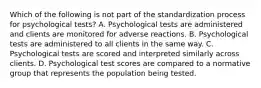 Which of the following is not part of the standardization process for psychological tests? A. Psychological tests are administered and clients are monitored for adverse reactions. B. Psychological tests are administered to all clients in the same way. C. Psychological tests are scored and interpreted similarly across clients. D. Psychological test scores are compared to a normative group that represents the population being tested.