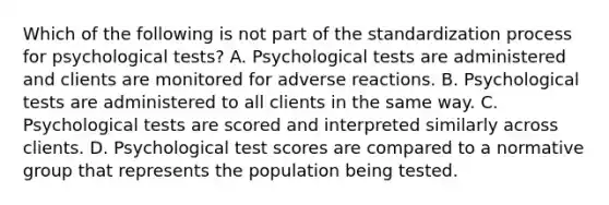 Which of the following is not part of the standardization process for psychological tests? A. Psychological tests are administered and clients are monitored for adverse reactions. B. Psychological tests are administered to all clients in the same way. C. Psychological tests are scored and interpreted similarly across clients. D. Psychological test scores are compared to a normative group that represents the population being tested.