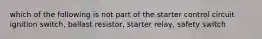 which of the following is not part of the starter control circuit ignition switch, ballast resistor, starter relay, safety switch