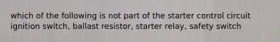 which of the following is not part of the starter control circuit ignition switch, ballast resistor, starter relay, safety switch