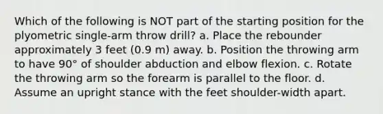 Which of the following is NOT part of the starting position for the plyometric single-arm throw drill? a. Place the rebounder approximately 3 feet (0.9 m) away. b. Position the throwing arm to have 90° of shoulder abduction and elbow flexion. c. Rotate the throwing arm so the forearm is parallel to the floor. d. Assume an upright stance with the feet shoulder-width apart.