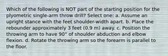 Which of the following is NOT part of the starting position for the plyometric single-arm throw drill? Select one: a. Assume an upright stance with the feet shoulder-width apart. b. Place the rebounder approximately 3 feet (0.9 m) away. c. Position the throwing arm to have 90° of shoulder abduction and elbow flexion. d. Rotate the throwing arm so the forearm is parallel to the floor.