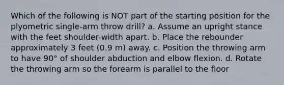 Which of the following is NOT part of the starting position for the plyometric single-arm throw drill? a. Assume an upright stance with the feet shoulder-width apart. b. Place the rebounder approximately 3 feet (0.9 m) away. c. Position the throwing arm to have 90° of shoulder abduction and elbow flexion. d. Rotate the throwing arm so the forearm is parallel to the floor