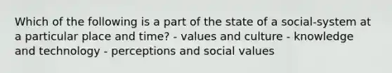 Which of the following is a part of the state of a social-system at a particular place and time? - values and culture - knowledge and technology - perceptions and social values