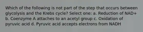 Which of the following is not part of the step that occurs between glycolysis and the Krebs cycle? Select one: a. Reduction of NAD+ b. Coenzyme A attaches to an acetyl group c. Oxidation of pyruvic acid d. Pyruvic acid accepts electrons from NADH