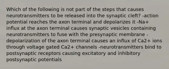 Which of the following is not part of the steps that causes neurotransmitters to be released into the synaptic cleft? -action potential reaches the axon terminal and depolarizes it -Na+ influx at the axon terminal causes synaptic vesicles containing neurotransmitters to fuse with the presynaptic membrane -depolarization of the axon terminal causes an influx of Ca2+ ions through voltage gated Ca2+ channels -neurotransmitters bind to postsynaptic receptors causing excitatory and inhibitory postsynaptic potentials