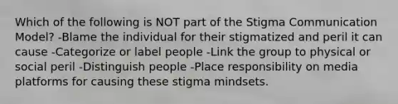 Which of the following is NOT part of the Stigma Communication Model? -Blame the individual for their stigmatized and peril it can cause -Categorize or label people -Link the group to physical or social peril -Distinguish people -Place responsibility on media platforms for causing these stigma mindsets.