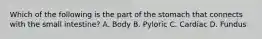 Which of the following is the part of the stomach that connects with the small intestine? A. Body B. Pyloric C. Cardiac D. Fundus