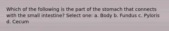 Which of the following is the part of the stomach that connects with the small intestine? Select one: a. Body b. Fundus c. Pyloris d. Cecum