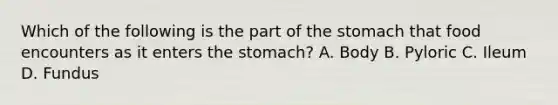 Which of the following is the part of the stomach that food encounters as it enters the stomach? A. Body B. Pyloric C. Ileum D. Fundus