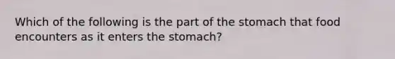 Which of the following is the part of <a href='https://www.questionai.com/knowledge/kLccSGjkt8-the-stomach' class='anchor-knowledge'>the stomach</a> that food encounters as it enters the stomach?