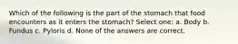 Which of the following is the part of the stomach that food encounters as it enters the stomach? Select one: a. Body b. Fundus c. Pyloris d. None of the answers are correct.