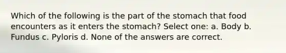 Which of the following is the part of the stomach that food encounters as it enters the stomach? Select one: a. Body b. Fundus c. Pyloris d. None of the answers are correct.