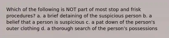 Which of the following is NOT part of most stop and frisk procedures? a. a brief detaining of the suspicious person b. a belief that a person is suspicious c. a pat down of the person's outer clothing d. a thorough search of the person's possessions