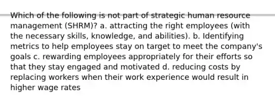 Which of the following is not part of strategic human resource management (SHRM)? a. attracting the right employees (with the necessary skills, knowledge, and abilities). b. Identifying metrics to help employees stay on target to meet the company's goals c. rewarding employees appropriately for their efforts so that they stay engaged and motivated d. reducing costs by replacing workers when their work experience would result in higher wage rates