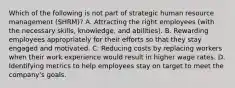 Which of the following is not part of strategic human resource management (SHRM)? A. Attracting the right employees (with the necessary skills, knowledge, and abilities). B. Rewarding employees appropriately for their efforts so that they stay engaged and motivated. C. Reducing costs by replacing workers when their work experience would result in higher wage rates. D. Identifying metrics to help employees stay on target to meet the company's goals.