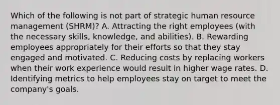 Which of the following is not part of strategic human resource management (SHRM)? A. Attracting the right employees (with the necessary skills, knowledge, and abilities). B. Rewarding employees appropriately for their efforts so that they stay engaged and motivated. C. Reducing costs by replacing workers when their work experience would result in higher wage rates. D. Identifying metrics to help employees stay on target to meet the company's goals.