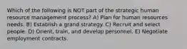 Which of the following is NOT part of the strategic human resource management process? A) Plan for human resources needs. B) Establish a grand strategy. C) Recruit and select people. D) Orient, train, and develop personnel. E) Negotiate employment contracts.