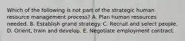 Which of the following is not part of the strategic human resource management process? A. Plan human resources needed. B. Establish grand strategy. C. Recruit and select people. D. Orient, train and develop. E. Negotiate employment contract.