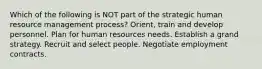 Which of the following is NOT part of the strategic human resource management process? Orient, train and develop personnel. Plan for human resources needs. Establish a grand strategy. Recruit and select people. Negotiate employment contracts.