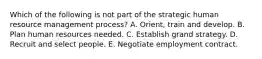 Which of the following is not part of the strategic human resource management process? A. Orient, train and develop. B. Plan human resources needed. C. Establish grand strategy. D. Recruit and select people. E. Negotiate employment contract.