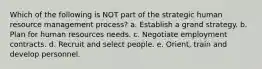 Which of the following is NOT part of the strategic human resource management process? a. Establish a grand strategy. b. Plan for human resources needs. c. Negotiate employment contracts. d. Recruit and select people. e. Orient, train and develop personnel.