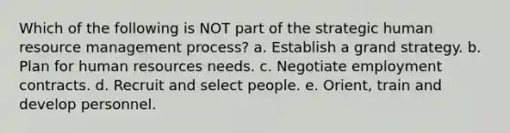 Which of the following is NOT part of the strategic human <a href='https://www.questionai.com/knowledge/k2xTijDAd4-resource-management' class='anchor-knowledge'>resource management</a> process? a. Establish a grand strategy. b. Plan for human resources needs. c. Negotiate <a href='https://www.questionai.com/knowledge/kkzXn2Kai7-employment-contracts' class='anchor-knowledge'>employment contracts</a>. d. Recruit and select people. e. Orient, train and develop personnel.