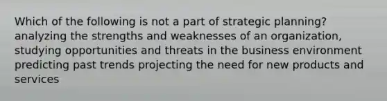 Which of the following is not a part of strategic planning? analyzing the strengths and weaknesses of an organization, studying opportunities and threats in the business environment predicting past trends projecting the need for new products and services