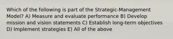 Which of the following is part of the Strategic-Management Model? A) Measure and evaluate performance B) Develop mission and vision statements C) Establish long-term objectives D) Implement strategies E) All of the above