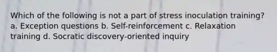 Which of the following is not a part of stress inoculation training? a. Exception questions b. Self-reinforcement c. Relaxation training d. Socratic discovery-oriented inquiry