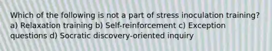 Which of the following is not a part of stress inoculation training? a) Relaxation training b) Self-reinforcement c) Exception questions d) Socratic discovery-oriented inquiry