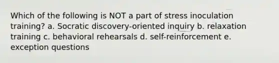 Which of the following is NOT a part of stress inoculation training? a. Socratic discovery-oriented inquiry b. relaxation training c. behavioral rehearsals d. self-reinforcement e. exception questions