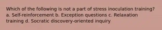 Which of the following is not a part of stress inoculation training? a. Self-reinforcement b. Exception questions c. Relaxation training d. Socratic discovery-oriented inquiry