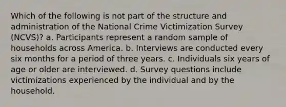 Which of the following is not part of the structure and administration of the National Crime Victimization Survey (NCVS)? a. Participants represent a random sample of households across America. b. Interviews are conducted every six months for a period of three years. c. Individuals six years of age or older are interviewed. d. Survey questions include victimizations experienced by the individual and by the household.