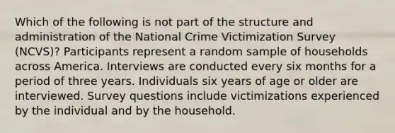 Which of the following is not part of the structure and administration of the National Crime Victimization Survey (NCVS)? Participants represent a random sample of households across America. Interviews are conducted every six months for a period of three years. Individuals six years of age or older are interviewed. Survey questions include victimizations experienced by the individual and by the household.