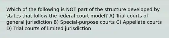 Which of the following is NOT part of the structure developed by states that follow the federal court model? A) Trial courts of general jurisdiction B) Special-purpose courts C) Appellate courts D) Trial courts of limited jurisdiction