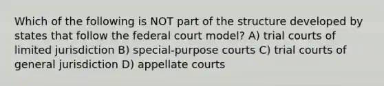 Which of the following is NOT part of the structure developed by states that follow the federal court model? A) trial courts of limited jurisdiction B) special-purpose courts C) trial courts of general jurisdiction D) appellate courts