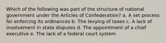 Which of the following was part of the structure of national government under the Articles of Confederation? a. A set process for enforcing its ordinances b. The levying of taxes c. A lack of involvement in state disputes d. The appointment of a chief executive e. The lack of a federal court system