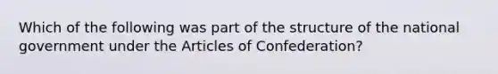 Which of the following was part of the structure of the national government under the Articles of Confederation?