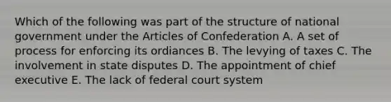 Which of the following was part of the structure of national government under the Articles of Confederation A. A set of process for enforcing its ordiances B. The levying of taxes C. The involvement in state disputes D. The appointment of chief executive E. The lack of federal court system