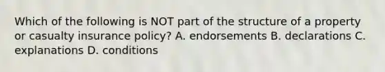 Which of the following is NOT part of the structure of a property or casualty insurance policy? A. endorsements B. declarations C. explanations D. conditions