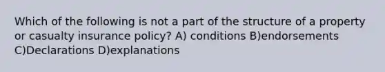 Which of the following is not a part of the structure of a property or casualty insurance policy? A) conditions B)endorsements C)Declarations D)explanations